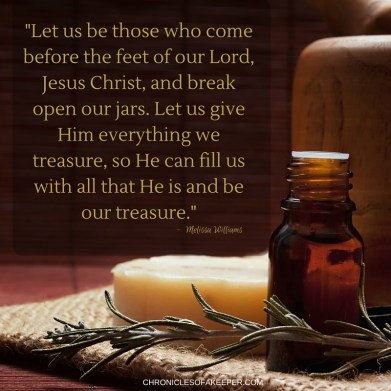 Let us be those who come before the feet of our Lord, Jesus Christ and break open our jars. Let us give Him everything we treasure, so He can fill us with His love and grace and be our treasure. (1)